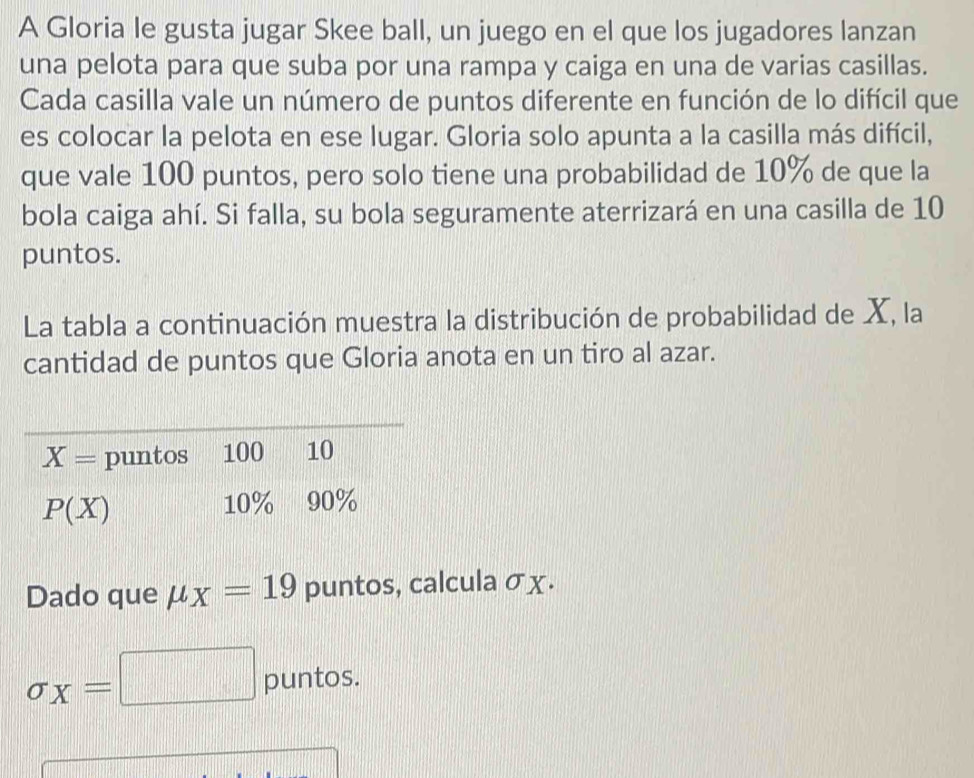 A Gloria le gusta jugar Skee ball, un juego en el que los jugadores lanzan
una pelota para que suba por una rampa y caiga en una de varias casillas.
Cada casilla vale un número de puntos diferente en función de lo difícil que
es colocar la pelota en ese lugar. Gloria solo apunta a la casilla más difícil,
que vale 100 puntos, pero solo tiene una probabilidad de 10% de que la
bola caiga ahí. Si falla, su bola seguramente aterrizará en una casilla de 10
puntos.
La tabla a continuación muestra la distribución de probabilidad de X, la
cantidad de puntos que Gloria anota en un tiro al azar.
Dado que mu _X=19 puntos, calcula σχ.
sigma _X=| □ puntos.