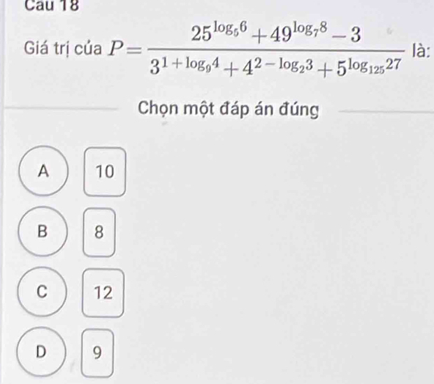 Cau 18
Giá trị của P=frac 25^(log _9)6+49^(log _7)8-33^(1+log _9)4+4^(2-log _2)3+5^(log _125)27 là:
Chọn một đáp án đúng
A 10
B 8
C 12
D 9