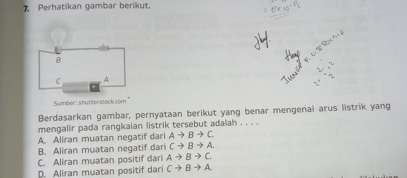 Perhatikan gambar berikut.
B
C
A
+
Sumber: shutterstock.com
Berdasarkan gambar, pernyataan berikut yang benar mengenai arus listrik yang
mengalir pada rangkaian listrik tersebut adalah . . . .
A. Aliran muatan negatif dari Ato Bto C.
B. Aliran muatan negatif dari Cto Bto A.
C. Aliran muatan positif dari Ato Bto C.
D. Aliran muatan positif dari Cto Bto A.