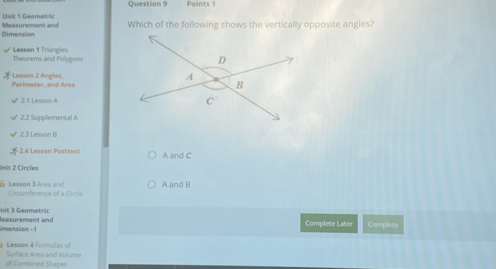 Geometric
Measurement and Which of the following shows the vertically opposite angles?
Dimension
Lesson 1 Triangles
Theorems and Polygons
Lesson 2 Angles, 
Perimeter, and Area
2.1 Lesson A
2.2 Supplemental A
2.3 Lesson B
2.4 Lesson Posttest A and C
Unit 2 Circles
Lesson 3 Area and A and B
Circumference of a Circle
nit 3 Geometric
leasurement and Complete Later
imension - I Complete
Lesson 4 Formulas of
Surface Area and Volume
of Combined Shapes