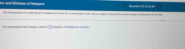 on and Division of Integers Question 15, 5.2.A-29 
The temperature in a town drops 4 degrees per hour for 3 consecutive hours. Use an integer to describe the overall change in temperature for the town. 
The temperature will change a total of 12 degrees. (Simplity your answer.)