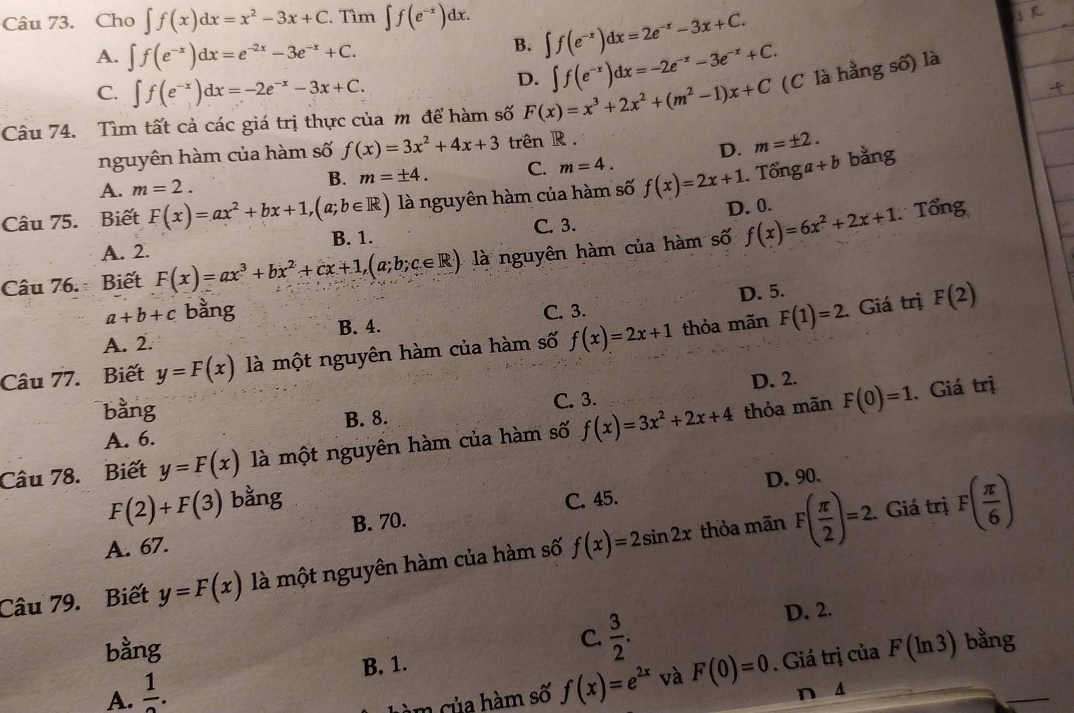 Cho ∈t f(x)dx=x^2-3x+C. Tìm ∈t f(e^(-x))dx.
A. ∈t f(e^(-x))dx=e^(-2x)-3e^(-x)+C.
B. ∈t f(e^(-x))dx=2e^(-x)-3x+C.
C. ∈t f(e^(-x))dx=-2e^(-x)-3x+C.
D. ∈t f(e^(-x))dx=-2e^(-x)-3e^(-x)+C.
Câu 74. Tìm tất cả các giá trị thực của m để hàm số F(x)=x^3+2x^2+(m^2-1)x+C (C là hằng số) là
nguyên hàm của hàm số f(x)=3x^2+4x+3 trên R .
D. m=± 2.
A. m=2.
B. m=± 4.
C. m=4.
Câu 75.  Biết F(x)=ax^2+bx+1,(a;b∈ R) là nguyên hàm của hàm số f(x)=2x+1. Tổnga+b bằng
D. 0.
Tổng
C. 3.
B. 1.
A. 2.
Câu 76. Biết F(x)=ax^3+bx^2+cx+1,(a;b;c∈ R) là nguyên hàm của hàm số f(x)=6x^2+2x+1
D. 5.
a+b+c bằng C. 3.. Giá trị F(2)
B. 4.
A. 2.
Câu 77. Biết y=F(x) là một nguyên hàm của hàm số f(x)=2x+1 thỏa mãn F(1)=2
D. 2.. Giá trị
bằng
A. 6. B. 8. C. 3.
Câu 78.  Biết y=F(x) là một nguyên hàm của hàm số f(x)=3x^2+2x+4 thỏa mãn F(0)=1
D. 90.
F(2)+F(3) bằng C. 45.
A. 67. B. 70.
thỏa mãn.. Giá trị
Câu 79. Biết y=F(x) là một nguyên hàm của hàm số f(x)=2sin 2x F( π /2 )=2 F( π /6 )
C.  3/2 .
D. 2.
bằng F(ln 3) bằng
B. 1.
A. frac 1.
hàm của hàm số f(x)=e^(2x) và F(0)=0. Giá trị của
n d