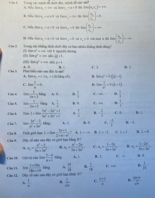 Trong các mệnh đề dưới đây, mệnh de^(frac 1)e nào sai?
A. Nếu lim u_n=+∈fty và limlimits v_a=a>0 thì lim (u_nv_n)=+∈fty .
B. Nếu lim u_n=a!= 0 và limlimits v_y=± ∈fty t thì lim (frac u_nv_n)=0.
C. Nếu  1 mu_n=a>0 và limlimits v_n=0 thì lim (frac u_sv_s)=+∈fty .
D. Nếu imu_n=a<0</tex> và limlimits v_π =0 và v_n>0 với mọi n thì limlimits (frac u_nv_n)=-∈fty .
Câu 2. Trong các khẳng định dưới đây có bao nhiêu khẳng định đúng?
(I) lim n^k=+∈fty với k nguyên dương.
(II) limlimits q^n=+∈fty nếu |q|<1.
(III) limlimits q^n=+∈fty nếu q>1
A. 0. B. 1. C. 3 . D. 2 .
Câu 3. Phát biểu nào sau đây là sai?
A. lim u_n=c(u_n=c là hằng 8 B. limq^n=0(|q|>1).
C. lim  1/n =0. lim  1/n^k =0(k>1).
D.
Câu 4. lim 1/5n+3 bing A. 0 . B.  1/3 . C. +∞ . D.  1/5 .
Câu 5. lim 1/2n+5 bing A.  1/2 . B. 0 . C. +∞. D.  1/5 .
Câu 6. TimI=lim (7n^2-2n^3+1)/3n^3+2n^2+1 . A.  7/3 . B. - 2/3 . C. 0 . D. 1.
Câu 7. limlimits  (2n^2-3)/n^6+5n^5  bằng: A. 2 . B.0 . C.  (-3)/5 . D. −3 .
Câu 8. Tính giới hạn L=limlimits  (2n+1)/2+n-n^2  ? A. L=-∈fty 、 B. L=-2. C. L=1. D. L=0.
Câu 9. Dãy số nào sau đây có giới hạn bằng 0?
A. u_n= (n^2-2)/5n+3n^2 . B. u_n= (n^2-2n)/5n+3n^2 . C. u_n= (1-2n)/5n+3n^2 . D. u_n= (1-2n^2)/5n+3n^2 .
Câu 10. Giá trị của limlimits  (2-n)/n+1  4x A. 1. B. 2 . C. -1. D. 0 .
Câu 11. limlimits  (1+19n)/18n+19  bằng A.  19/18 . B.  1/18 . C. +∞ . D.  1/19 .
Câu 12. Dãy số nào sau đây có giới hạn khác 0?
A.  1/n .  1/sqrt(n) · C.  (n+1)/n . D.  sin n/sqrt(n) .
B.