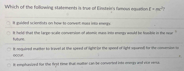 Which of the following statements is true of Einstein's famous equation E=mc^2 ?
It guided scientists on how to convert mass into energy.
It held that the large-scale conversion of atomic mass into energy would be feasible in the near
future.
It required matter to travel at the speed of light (or the speed of light squared) for the conversion to
occur.
It emphasized for the first time that matter can be converted into energy and vice versa.