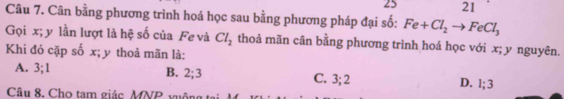 25
21
Câu 7. Cân bằng phương trình hoá học sau bằng phương pháp đại số: Fe+Cl_2to FeCl_3
Gọi x; y lần lượt là hệ số của Fe và Cl_2 thoả mãn cân bằng phương trình hoá học với x; y nguyên.
Khi đó cặp số x; y thoả mãn là:
A. 3; 1 B. 2; 3 C. 3; 2 D. l; 3
Câu 8. Cho tam giác MNP vuộn