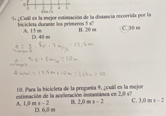 0
0 1 2 3 4 5
time /s
a ¿ Cuál es la mejor estimación de la distancia recorrida por la
bicicleta durante los primeros 5 s?
A. 15 m B. 20 m C. 30 m
D. 40 m
10. Para la bicicleta de la pregunta 9, ¿cuál es la mejor
estimación de la aceleración instantánea en 2,0 s?
A. 1,0ms-2 B. 2, 0ms-2 C. 3,0 m s-2
D. 6,0 m