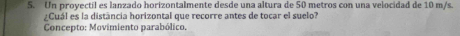 Un proyectil es lanzado horizontalmente desde una altura de 50 metros con una velocidad de 10 m/s. 
¿Cuál es la distancia horizontal que recorre antes de tocar el suelo? 
Concepto: Movimiento parabólico.