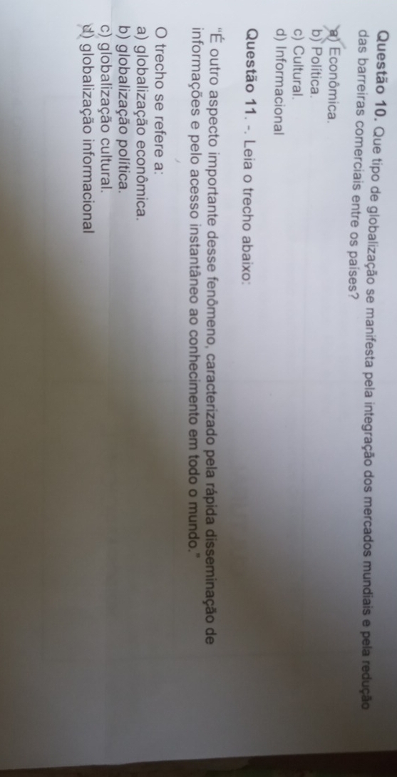 Que tipo de globalização se manifesta pela integração dos mercados mundiais e pela redução
das barreiras comerciais entre os países?
a) Econômica.
b) Política.
c) Cultural.
d) Informacional
Questão 11. -. Leia o trecho abaixo:
'É outro aspecto importante desse fenômeno, caracterizado pela rápida disseminação de
informações e pelo acesso instantâneo ao conhecimento em todo o mundo."
O trecho se refere a:
a) globalização econômica.
b) globalização política.
c) globalização cultural.
d) globalização informacional