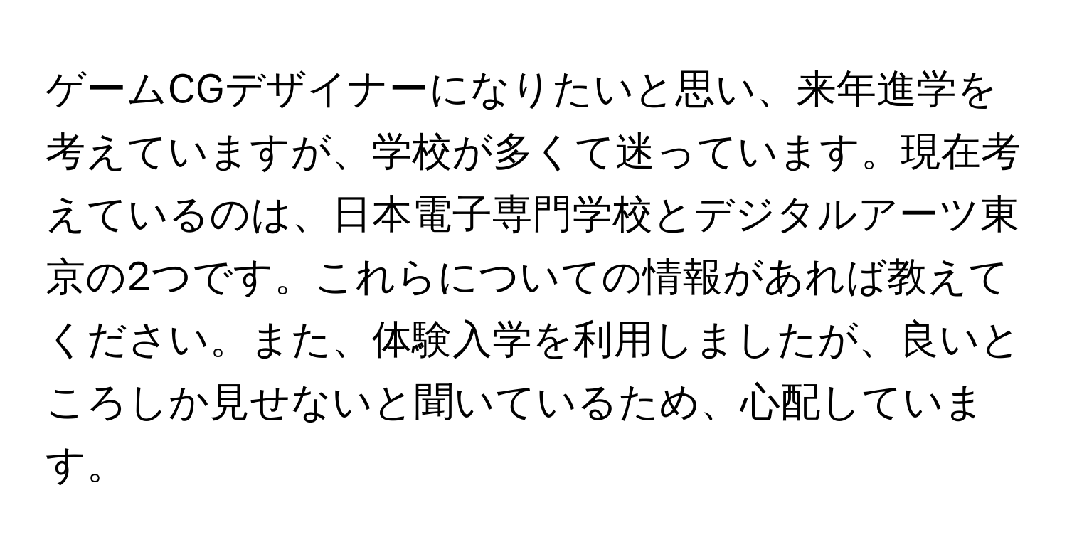 ゲームCGデザイナーになりたいと思い、来年進学を考えていますが、学校が多くて迷っています。現在考えているのは、日本電子専門学校とデジタルアーツ東京の2つです。これらについての情報があれば教えてください。また、体験入学を利用しましたが、良いところしか見せないと聞いているため、心配しています。