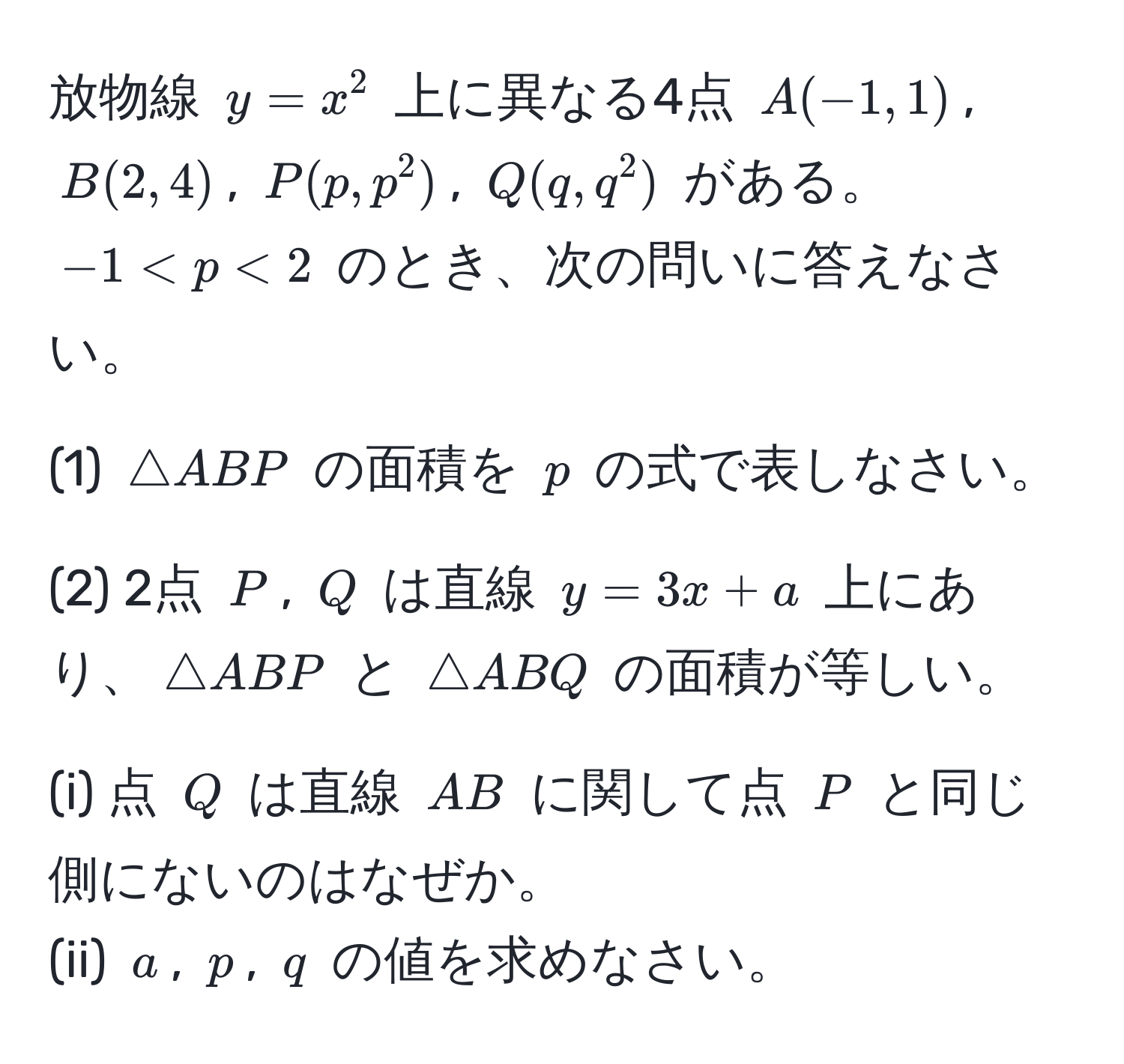 放物線 $y = x^2$ 上に異なる4点 $A(-1, 1)$, $B(2, 4)$, $P(p, p^2)$, $Q(q, q^2)$ がある。$-1 < p < 2$ のとき、次の問いに答えなさい。
  
(1) $△ ABP$ の面積を $p$ の式で表しなさい。
  
(2) 2点 $P$, $Q$ は直線 $y = 3x + a$ 上にあり、$△ ABP$ と $△ ABQ$ の面積が等しい。
  
(i) 点 $Q$ は直線 $AB$ に関して点 $P$ と同じ側にないのはなぜか。  
(ii) $a$, $p$, $q$ の値を求めなさい。