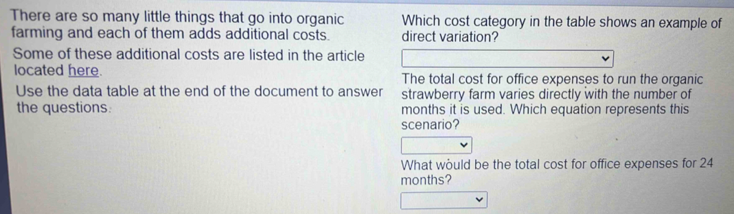 There are so many little things that go into organic Which cost category in the table shows an example of 
farming and each of them adds additional costs. direct variation? 
Some of these additional costs are listed in the article 
located here. The total cost for office expenses to run the organic 
Use the data table at the end of the document to answer strawberry farm varies directly with the number of 
the questions. months it is used. Which equation represents this 
scenario? 
What would be the total cost for office expenses for 24
months?