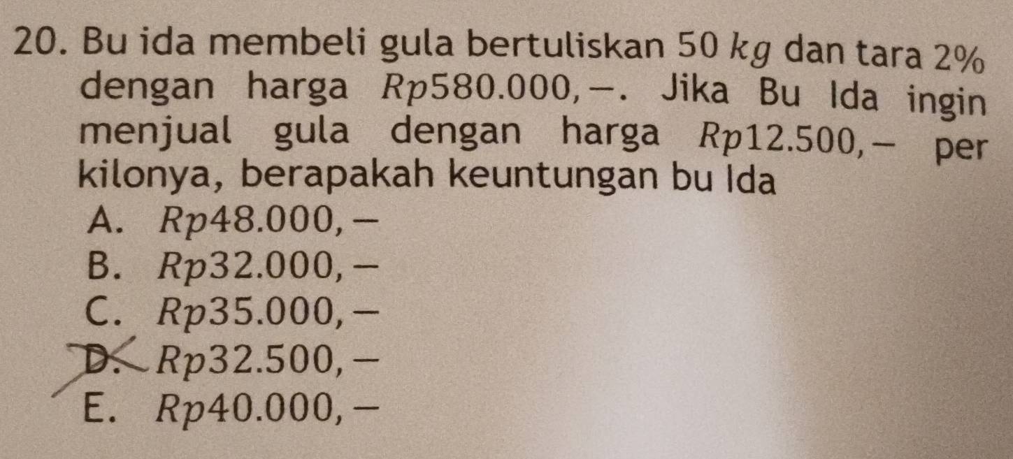 Bu ida membeli gula bertuliskan 50 kg dan tara 2%
dengan harga Rp580.000,. Jika Bu Ida ingin
menjual gula dengan harga Rp12.500,− per
kilonya, berapakah keuntungan bu Ida
A. Rp48.000, -
B. Rp32.000,-
C. Rp35.000,-
D. Rp32.500,-
E. Rp40.000, -