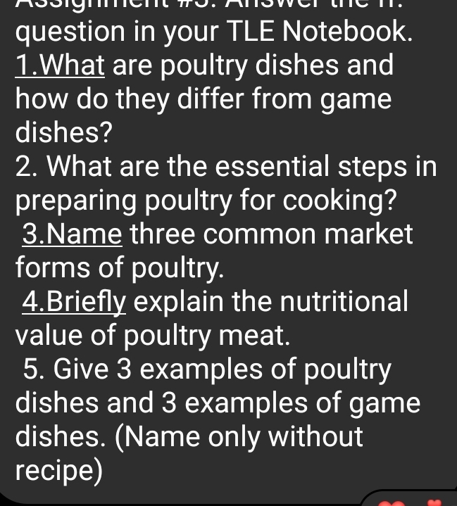 1331g1 
question in your TLE Notebook. 
1.What are poultry dishes and 
how do they differ from game 
dishes? 
2. What are the essential steps in 
preparing poultry for cooking? 
3.Name three common market 
forms of poultry. 
4.Briefly explain the nutritional 
value of poultry meat. 
5. Give 3 examples of poultry 
dishes and 3 examples of game 
dishes. (Name only without 
recipe)