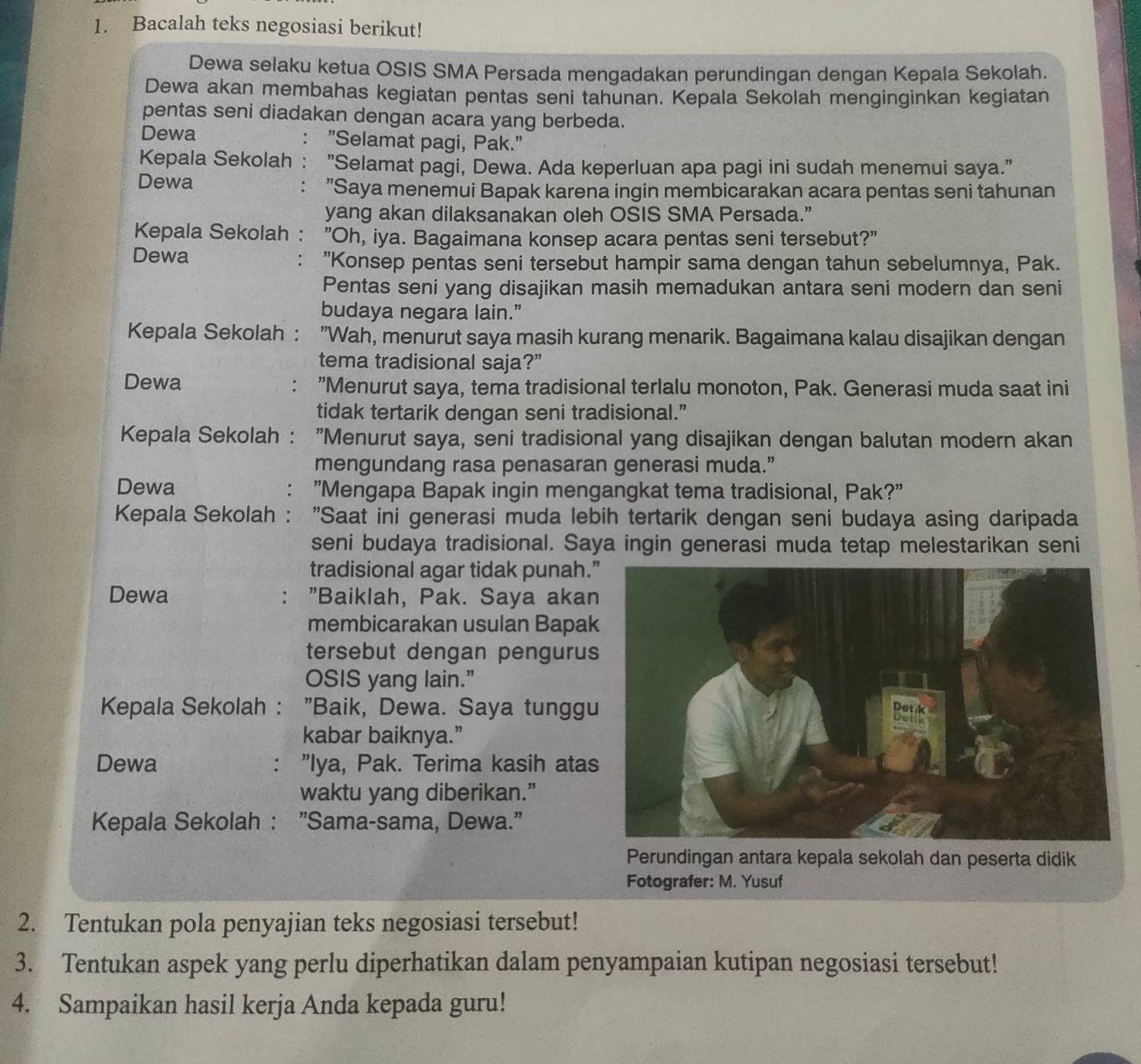 Bacalah teks negosiasi berikut!
Dewa selaku ketua OSIS SMA Persada mengadakan perundingan dengan Kepala Sekolah.
Dewa akan membahas kegiatan pentas seni tahunan. Kepala Sekolah menginginkan kegiatan
pentas seni diadakan dengan acara yang berbeda.
Dewa "Selamat pagi, Pak."
Kepala Sekolah "Selamat pagi, Dewa. Ada keperluan apa pagi ini sudah menemui saya."
Dewa "Saya menemui Bapak karena ingin membicarakan acara pentas seni tahunan
yang akan dilaksanakan oleh OSIS SMA Persada.”
Kepala Sekolah : "Oh, iya. Bagaimana konsep acara pentas seni tersebut?"
Dewa "Konsep pentas seni tersebut hampir sama dengan tahun sebelumnya, Pak.
Pentas seni yang disajikan masih memadukan antara seni modern dan seni
budaya negara lain.”
Kepala Sekolah : : "Wah, menurut saya masih kurang menarik. Bagaimana kalau disajikan dengan
tema tradisional saja?”
Dewa : "Menurut saya, tema tradisional terlalu monoton, Pak. Generasi muda saat ini
tidak tertarik dengan seni tradisional.”
Kepala Sekolah : : "Menurut saya, seni tradisional yang disajikan dengan balutan modern akan
mengundang rasa penasaran generasi muda.”
Dewa "Mengapa Bapak ingin mengangkat tema tradisional, Pak?"
Kepala Sekolah : "Saat ini generasi muda lebih tertarik dengan seni budaya asing daripada
seni budaya tradisional. Saya ingin generasi muda tetap melestarikan seni
tradisional agar tidak punah.
Dewa "Baiklah, Pak. Saya akan
:
membicarakan usulan Bapak
tersebut dengan pengurus
OSIS yang lain.”
Kepala Sekolah : "Baik, Dewa. Saya tunggu
kabar baiknya.”
Dewa : "Iya, Pak. Terima kasih atas
waktu yang diberikan.”
Kepala Sekolah : "Sama-sama, Dewa."
Perundingan antara kepala sekolah dan peserta didik
Fotografer: M. Yusuf
2. Tentukan pola penyajian teks negosiasi tersebut!
3. Tentukan aspek yang perlu diperhatikan dalam penyampaian kutipan negosiasi tersebut!
4. Sampaikan hasil kerja Anda kepada guru!