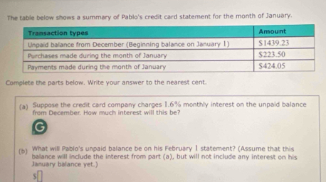 The table below shows a summary of Pablo's credit card statement for the month of January. 
Complete the parts below. Write your answer to the nearest cent. 
(a) Suppose the credit card company charges 1.6% monthly interest on the unpaid balance 
from December. How much interest will this be? 
G 
(b) What will Pablo's unpaid balance be on his February I statement? (Assume that this 
balance will include the interest from part (a), but will not include any interest on his 
January balance yet.)
$