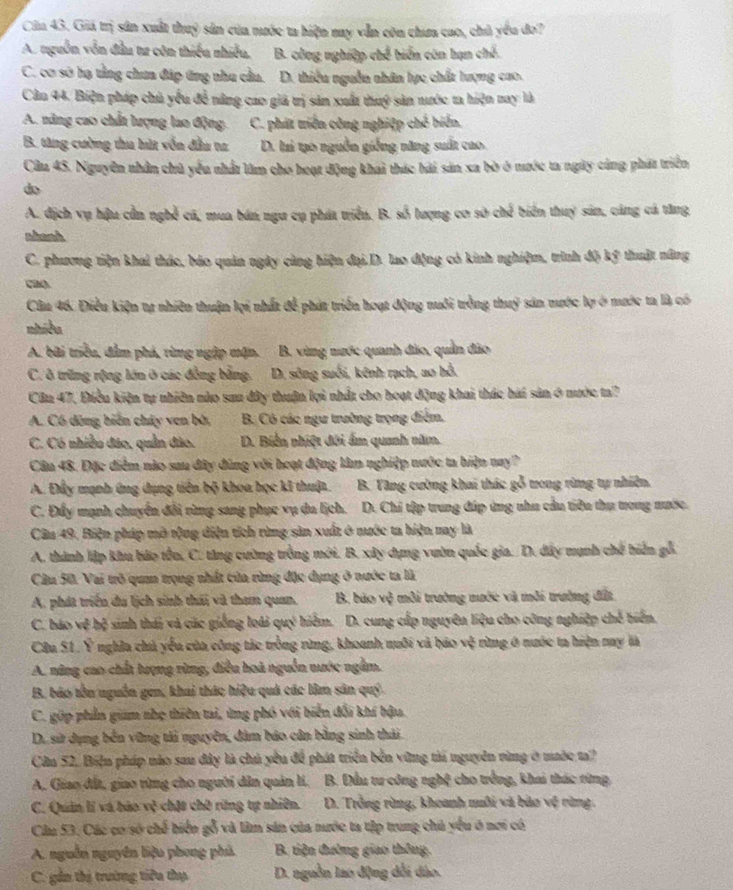 Cầu 43. Giá trị sản xuất thuỷ sản của nước ta biện ny vẫn còu chưa cao, chủ yêu đo?
A. nguồn vẫn đầu tư côn thiếu nhiều, B. công nghiệp chế biển côn hạn chế.
C. cơ sở hạ tằng chua đáp ứng nhu cầu. D. thiều nguồn nhân lực chất lượng cao.
Cân 44. Biện pháp chủ yếu đề nâng cao giá trị sản xuất thuý sản nước ta hiện nay là
A. năng cao chất lượng lao động. C. phát triến công nghiệp chế biển.
B. tăng cường thu hút vốn đầu ta D. lại tạo nguồn giống năng suất cao.
Câu 45. Nguyên nhân chủ yểu nhất làm cho hoạt động khai thác hải sản xa bò ở nước ta ngày cùng phát triển
do
A. địch vụ hậu cần nghề cá, mua bán ngư cụ phát triển. B. số lượng cơ sở chế biển thuy sản, cáng cá tăng
abanh
C. phương tiện khai thác, báo quản ngày cùng hiện đại,D. lao động có kinh nghiệm, trình độ kỹ thuật năng
cao.
Câu 46. Điều kiện tự nhiên thuận lợi nhất để phát triển hoạt động nuôi trồng thuỹ sản nước lợ ở nước ta là có
nhiều
A. bãi triều, đầm phá, từng ngập mặn. B. vùng nước quanh đảo, quản đảo
C. ô trừng rộng lớn ở các đồng bằng. D. sông suối, kênh rạch, ao hồ.
Cầu 47, Điều kiện tự nhiên nào sau đây thuận lợi nhất cho hoạt động khai thác hai sản ở nước ta?
A. Có dộng biến chây ven bờ, B. Có các ngư trường trọng điểm.
C. Có nhiều đảo, quần đảo. D. Biển nhiệt đôi ấm quanh năm.
Cầu 48. Đặc điểm nào sau đây đũng với hoạt động làm nghiệp nước ta hiện nay?
A. Đấy mạnh ứng dụng tiên bộ khoa học kĩ thuật.  B. Tăng cường khai thác gỗ trong rừng tự nhiên.
C. Đẩy mạnh chuyển đổi rừng sang phục vụ du lịch. D. Chí tập trung đúp ứng nhu cầu tiêu thụ trong nước.
Câu 49, Biện pháp mở tộng diện tích rừng sản xuất ở nước ta hiện nay là
A. thành lập khu bảo tồn, C. tăng cường trồng mới. B. xây dụng vườn quốc gia. D. đây mạnh chế biến gỗ.
Cầu 50. Vai trõ quan trọng nhất của rừng đặc dụng ở nước ta là
A. phát triển du lịch sinh thái và tham quan.  B. báo vệ môi trường nước và môi trường đất
C. báo vệ hệ sinh thái và các giống loài quý hiệm. D. cung cấp nguyên liệu cho công nghiệp chế biến.
Câu 51. Ý nghĩa chủ yểu của công tác trồng rừng, khoanh nuôi và báo vệ rừng ở nước ta hiện nay là
A. năng cao chất tượng rừng, điều hoà nguồn nước ngầm.
B. báo tồn uguồn gen, khai thác hiệu quá các lâm sân quý.
C. gúp phần giam nhẹ thiên tai, ứng phó với biển đổi khí bậu.
D. sử dụng bến vững tải nguyên, dâm báo cân bằng sinh thái
Câu 52. Biện pháp nào sau đây là chủ yêu để phát triển bên vững tảả nguyên vùng ở mớc t
A. Giao đất, giao rùng cho nguời dân quản lí, * B. Đầu tư công nghệ cho trồng, khai thác từng
C. Quản lí và bảo vệ chặt chờ rững tự nhiên.  D. Trồng rừng, khoanh muôi và bảo vệ rùng.
Câu 53, Các cơ số chế biển gỗ và làm sản của nước ta tập trung chủ yểu ở nơi có
A. nguồn nguyên liệu phong phủ.  B. tiện đường giao thông
C. gần thị trường tiêu thụ D. nguồn lao động dổi đào.