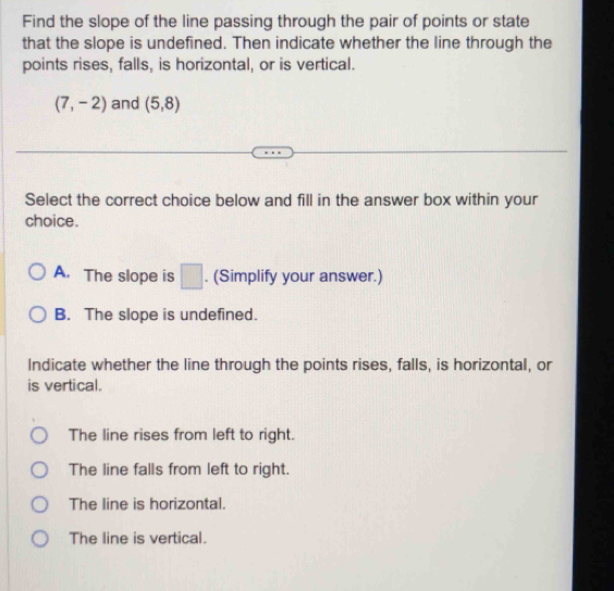 Find the slope of the line passing through the pair of points or state
that the slope is undefined. Then indicate whether the line through the
points rises, falls, is horizontal, or is vertical.
(7,-2) and (5,8)
Select the correct choice below and fill in the answer box within your
choice.
A. The slope is □. (Simplify your answer.)
B. The slope is undefined.
Indicate whether the line through the points rises, falls, is horizontal, or
is vertical.
The line rises from left to right.
The line falls from left to right.
The line is horizontal.
The line is vertical.