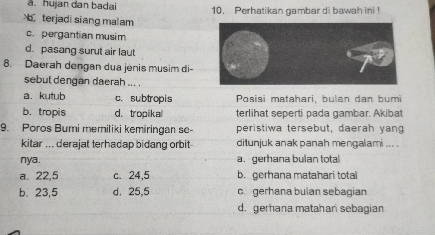 a. hujan dan badai
10. Perhatikan gambar di bawah ini !
b terjadi siang malam
c. pergantian musim
d. pasang surut air laut
8. Daerah dengan dua jėnis musim di-
sebut dengan daerah ... .
a. kutub c.subtropis Posisi matahari, bulan dan bumi
b. tropis d. tropikal terlihat seperti pada gambar. Akibat
9. Poros Bumi memiliki kemiringan se- peristiwa tersebut, daerah yang
kitar ... derajat terhadap bidang orbit- ditunjuk anak panah mengalami ... .
nya. a. gerhana bulan total
a. 22,5 c. 24,5 b. gerhana matahari total
b. 23,5 d. 25,5 c.gerhana bulan sebagian
d. gerhana matahari sebagian