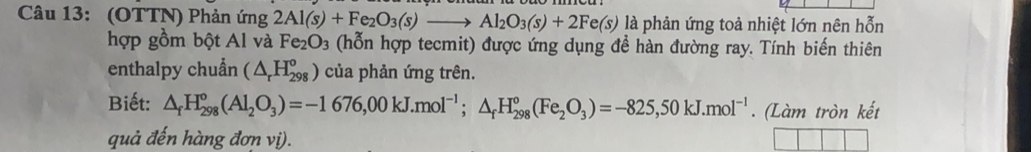 (OTTN) Phản ứng 2Al(s)+Fe_2O_3(s)to Al_2O_3(s)+2Fe(s) là phản ứng toả nhiệt lớn nên hỗn 
hợp gồm bột Al và Fe_2O_3 (hỗn hợp tecmit) được ứng dụng đề hàn đường ray. Tính biến thiên 
enthalpy chuẩn (△ _rH_(298)^o) của phản ứng trên. 
Biết: △ _fH_(298)°(Al_2O_3)=-1676,00kJ.mol^(-1);△ _fH_(298)°(Fe_2O_3)=-825,50kJ.mol^(-1). (Làm tròn kết 
quả đến hàng đơn vị).