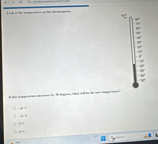 student.mastery connect.com
Look at the temperature on this thermometer.
^circ C
80°
70°
60°
50°
40°
30°
20°
10°
0^((circ)^-10^circ)
-^-20°
□ -30°
□ -40°
-50°
If this temperature increases by 30 degrees, what will be the new temperature?
-45°C
-15°C
15°C
45°C
79°F Search