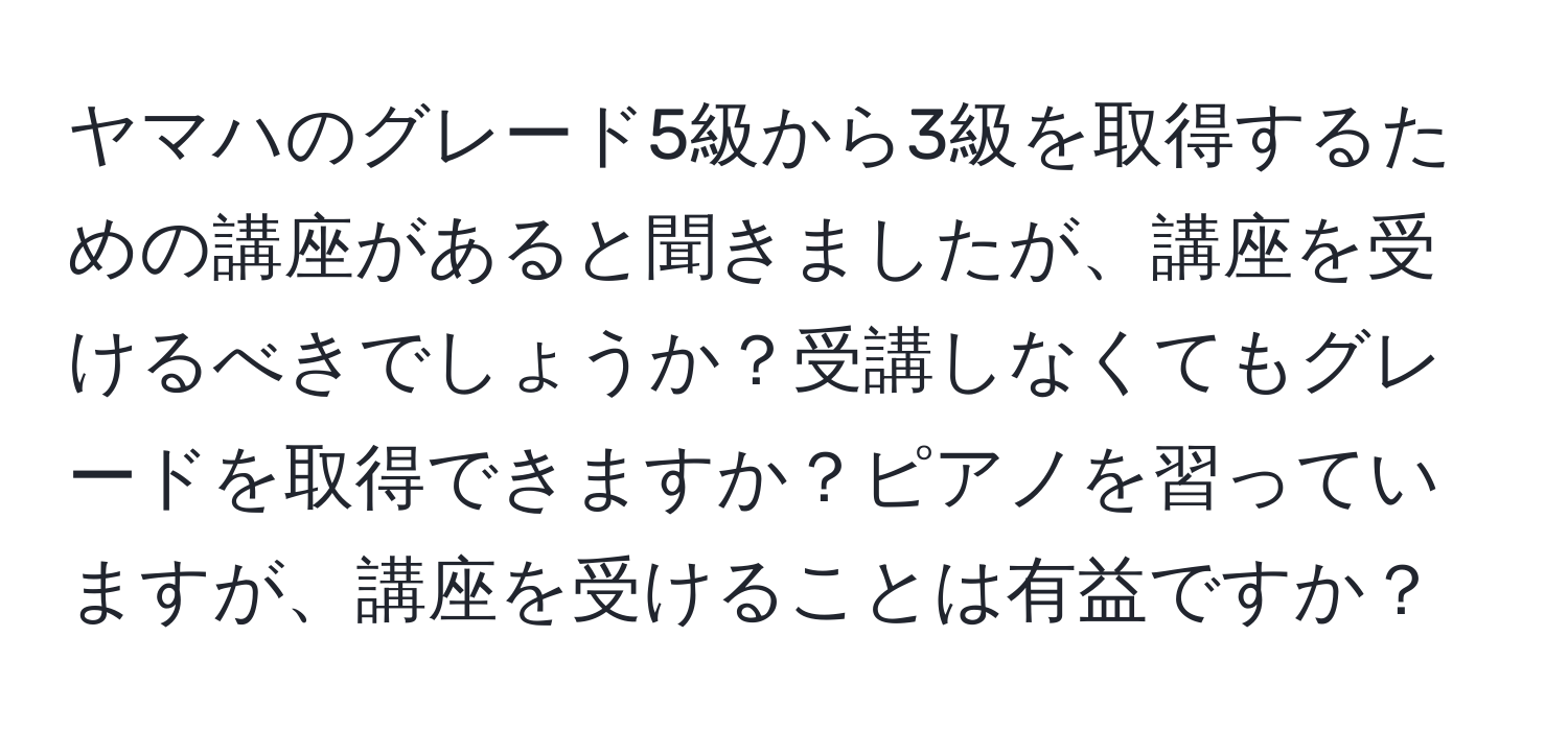 ヤマハのグレード5級から3級を取得するための講座があると聞きましたが、講座を受けるべきでしょうか？受講しなくてもグレードを取得できますか？ピアノを習っていますが、講座を受けることは有益ですか？