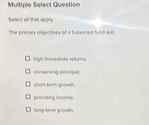 Multiple Select Question
Select all that apply
The primary objectives of a balanced fund are:
high immediate returns.
conserving principal.
short-term growth.
providing income.
long-term growth.