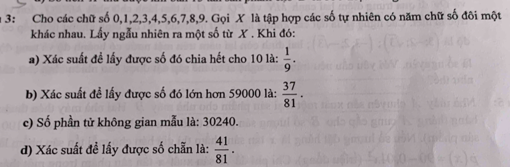 3: Cho các chữ số 0, 1, 2, 3, 4, 5, 6, 7, 8, 9. Gọi X là tập hợp các số tự nhiên có năm chữ số đôi một 
khác nhau. Lấy ngẫu nhiên ra một số từ X. Khi đó: 
a) Xác suất đề lấy được số đó chia hết cho 10 là:  1/9 . 
b) Xác suất để lấy được số đó lớn hơn 59000 là:  37/81 . 
c) Số phần tử không gian mẫu là: 30240. 
d) Xác suất đề lấy được số chẵn là:  41/81 .