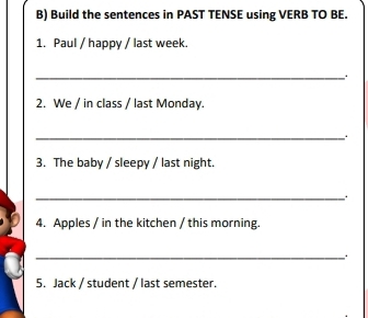 Build the sentences in PAST TENSE using VERB TO BE. 
1. Paul / happy / last week. 
_ 
2. We / in class / last Monday. 
_ 
3. The baby / sleepy / last night. 
_ 
4. Apples / in the kitchen / this morning. 
_ 
5. Jack / student / last semester.