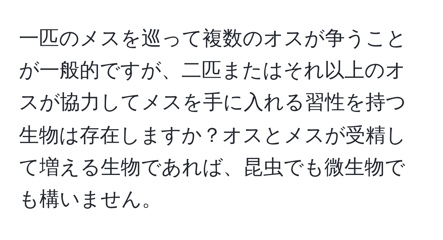 一匹のメスを巡って複数のオスが争うことが一般的ですが、二匹またはそれ以上のオスが協力してメスを手に入れる習性を持つ生物は存在しますか？オスとメスが受精して増える生物であれば、昆虫でも微生物でも構いません。