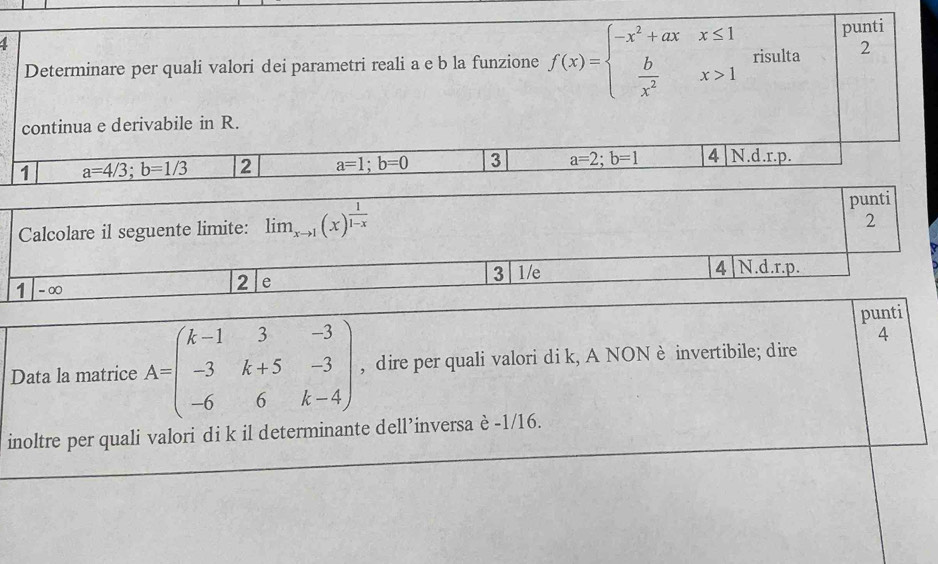 4
2
Determinare per quali valori dei parametri reali a e b la funzione f(x)=beginarrayl -x^2+axx≤ 1  b/x^2 x>1endarray. risulta punti
continua e derivabile in R.
1 a=4/3; b=1/3 2 a=1; b=0 3 a=2; b=1 4|N.d.r.p.
Calcolare il seguente limite: lim _xto 1(x)^ 1/1-x  punti
2
1 -∞
2 e
3 1/e 4 N.d.r.p.
punti
4
Data la matrice A=beginpmatrix k-1&3&-3 -3&k+5&-3 -6&6&k-4endpmatrix , dire per quali valori di k, A NON è invertibile; dire
inoltre per quali valori di k il determinante dell’inversa è -1/16.