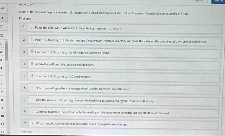 Activity W 
Some of the steps in the procedure for taking a person's blood pressure are listed below. Place each item in the correct order of steps. 
First step 
1 Pump the bulb, which will result in air entering the pouch in the cuff. 
2 Place the diaphragm of the stethoscope directly over the brachial artery and close the valve on the pumping bulb by turning it clockwise. 
1 
2 3 Continue to inflate the cuff until the pulse cannot be heard. 
3 
4 Inflate the cuff until the pulse cannot be heard. 
4 
5 5 Continue to inflate the cuff 30 mm Hg more. 
6 
6 Note the reading on the manometer when the first Korotkoff sound is heard. 
7 
8 7 Turn the valve on the bulb slightly counter-clockwise to allow air to eteape from the cuff slowly. 
9 
8 Continue to deflate the cuff and note the reading on the manometer when the last Korotkoff sound is heard. 
10 
11 9 Wrap the cuff slowly until the pulse can be heard through the stethoscope. 
12 Last step