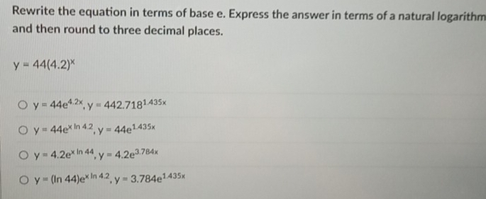 Rewrite the equation in terms of base e. Express the answer in terms of a natural logarithm
and then round to three decimal places.
y=44(4.2)^x
y=44e^(4.2x), y=442.718^(1.435x)
y=44e^(xln 4.2), y=44e^(1.435x)
y=4.2e^(xln 44), y=4.2e^(3.784x)
y=(ln 44)e^(xln 4.2), y=3.784e^(1.435x)