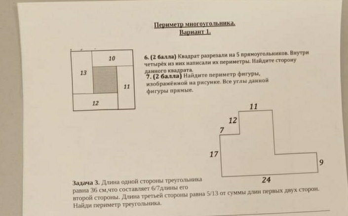 Периметр многоугольника。 
Bарнант 1. 
10 б. (2 баллаαη Κвадраτ разреаалиαна δ ирямоугольннкове Βнутри 
чеτырех изних налнсали нх πериметры. Найдητе сторону 
13 данного κвадрата 
7. (2 балла) Найдиτе πеримеτр фигуры, 
11 нзображенной на рисунке. Все углы данной 
фигуры прямые. 
12 
Βадача 3. длина одной стороны τреугодьника 
равна 36 см,что составляет 6/7дины егo 
второй стороныδ длина τреτьей стороны равна 5/13 от суммы длнн первых двух сторон. 
Найди πеримеτр треугольника