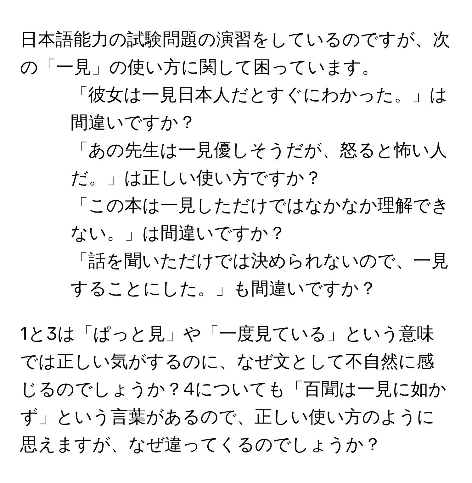 日本語能力の試験問題の演習をしているのですが、次の「一見」の使い方に関して困っています。  

1. 「彼女は一見日本人だとすぐにわかった。」は間違いですか？  
2. 「あの先生は一見優しそうだが、怒ると怖い人だ。」は正しい使い方ですか？  
3. 「この本は一見しただけではなかなか理解できない。」は間違いですか？  
4. 「話を聞いただけでは決められないので、一見することにした。」も間違いですか？  

1と3は「ぱっと見」や「一度見ている」という意味では正しい気がするのに、なぜ文として不自然に感じるのでしょうか？4についても「百聞は一見に如かず」という言葉があるので、正しい使い方のように思えますが、なぜ違ってくるのでしょうか？