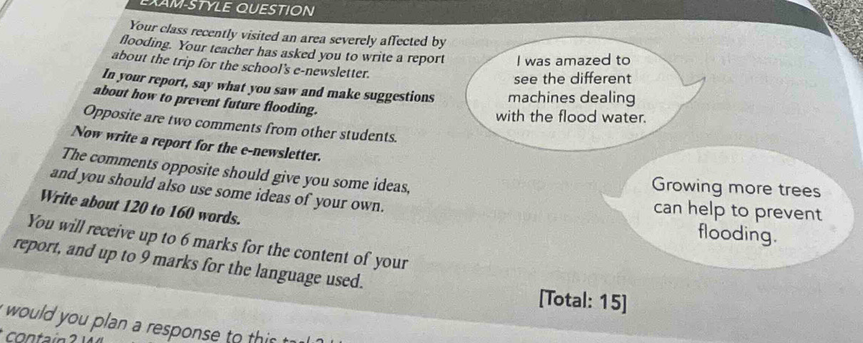 EXAM-STYLE QUESTION 
Your class recently visited an area severely affected by 
flooding. Your teacher has asked you to write a report I was amazed to 
about the trip for the school’s e-newsletter. 
see the different 
In your report, say what you saw and make suggestions machines dealing 
about how to prevent future flooding. 
with the flood water. 
Opposite are two comments from other students. 
Now write a report for the e-newsletter. 
The comments opposite should give you some ideas, 
Growing more trees 
and you should also use some ideas of your own. 
Write about 120 to 160 words. 
can help to prevent 
flooding. 
You will receive up to 6 marks for the content of your 
report, and up to 9 marks for the language used. 
[Total: 15] 
i would you plan a response to t is t 
contain ?