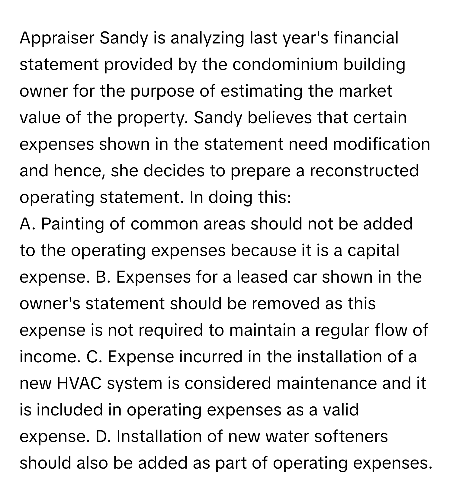 Appraiser Sandy is analyzing last year's financial statement provided by the condominium building owner for the purpose of estimating the market value of the property. Sandy believes that certain expenses shown in the statement need modification and hence, she decides to prepare a reconstructed operating statement. In doing this:

A. Painting of common areas should not be added to the operating expenses because it is a capital expense. B. Expenses for a leased car shown in the owner's statement should be removed as this expense is not required to maintain a regular flow of income. C. Expense incurred in the installation of a new HVAC system is considered maintenance and it is included in operating expenses as a valid expense. D. Installation of new water softeners should also be added as part of operating expenses.