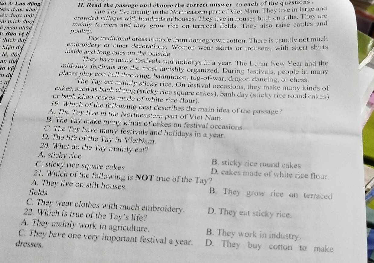 3ài 3: Lao động
Nêu được khái II. Read the passage and choose the correct answer to each of the questions .
đêu được một The Tay live mainly in the Northeastern part of Viet Nam. They live in large and
tái thích đượi crowded villages with hundreds of houses. They live in houses built on stilts. They are
mainly farmers and they grow rice on terraced fields. They also raise cattles and
ê phán nhữn poultry.
4: Bảo vệ lý
tích đự Tay traditional dress is made from homegrown cotton. There is usually not much
embroidery or other decorations. Women wear skirts or trousers, with short shirts
i d u inside and long ones on the outside.
lệ, độy
an thá They have many festivals and holidays in a year. The Lunar New Year and the
lo vệ
mid-July festivals are the most lavishly organized. During festivals, people in many
h dự
places play con ball throwing, badminton, tug-of-war, dragon dancing, or chess.
c m The Tay eat mainly sticky rice. On festival occasions, they make many kinds of
â cakes, such as banh chung (sticky rice square cakes), banh day (sticky rice round cakes)
or banh khao (cakes made of white rice flour).
19. Which of the following best describes the main idea of the passage?
A. The Tay live in the Northeastern part of Viet Nam.
B. The Tay make many kinds of cakes on festival occasions
C. The Tay have many festivals and holidays in a year.
D. The life of the Tay in VietNam.
20. What do the Tay mainly eat?
A. sticky rice B. sticky rice round cakes
C. sticky rice square cakes D. cakes made of white rice flour.
21. Which of the following is NOT true of the Tay?
A. They live on stilt houses. B. They grow rice on terraced
fields.
C. They wear clothes with much embroidery. D. They eat sticky rice.
22. Which is true of the Tay's life?
A. They mainly work in agriculture. B. They work in industry.
C. They have one very important festival a year. D. They buy cotton to make
dresses.