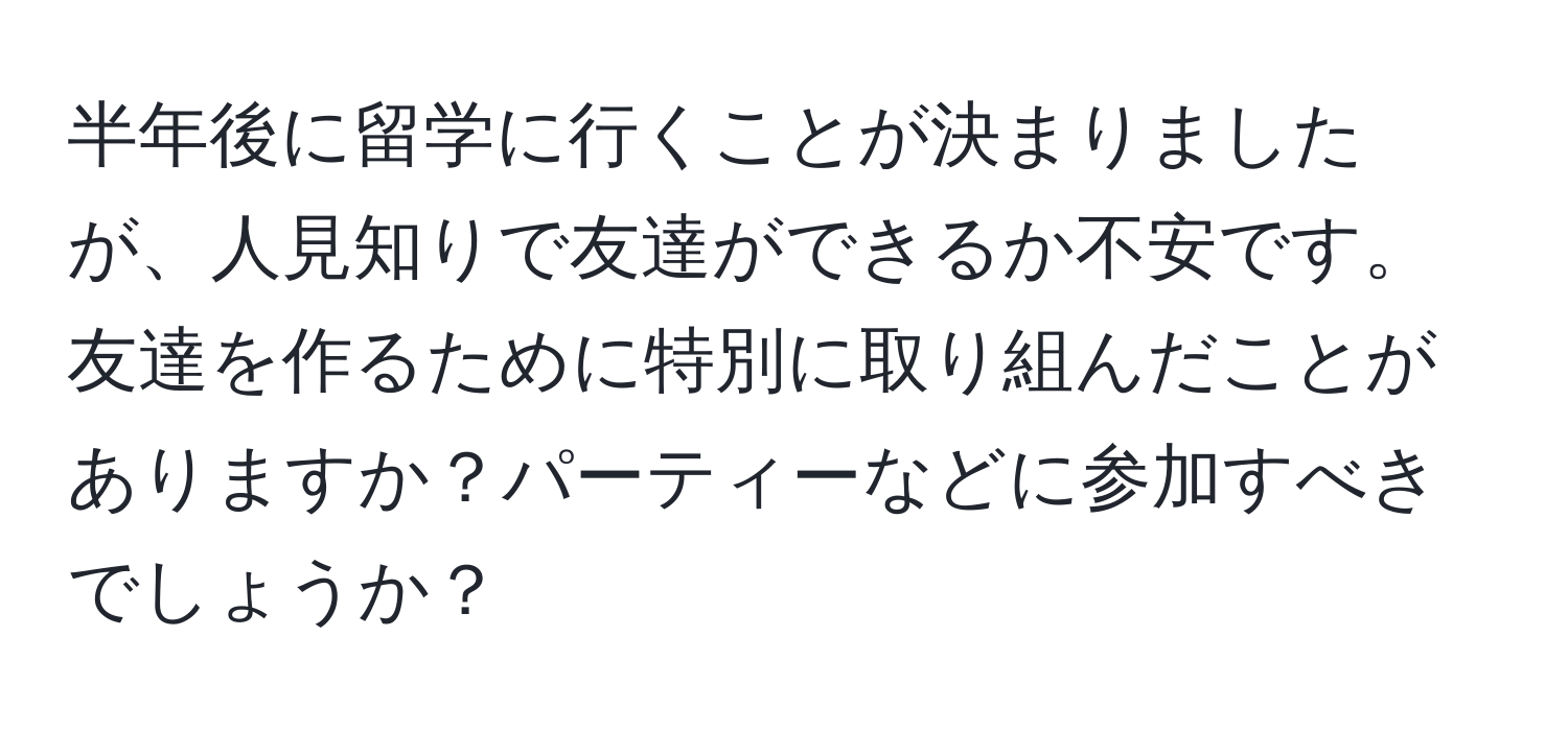 半年後に留学に行くことが決まりましたが、人見知りで友達ができるか不安です。友達を作るために特別に取り組んだことがありますか？パーティーなどに参加すべきでしょうか？