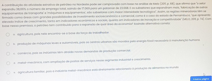 A contribuição da atividade extrativa de petróleo no Nordeste pode ser comprovada com base na análise de Melo (2011, p. 68), que afirma que "o setor
expandiu 38,66% o número de emprego total, saindo de 17.069 para um patamar de 23.668. E os subsetores que expandiram mais, 'fabricação de outros
equipamentos de transporte' e 'máquinas e equipamentos', são subsetores com maior intensidade tecnológica". Assim, as regiões mineradoras têm se
firmado como áreas com grandes possibilidades de investimento socioeconômico e comercial, como é o caso do estado de Pernambuco, "que apresenta
elevado índice de crescimento, tanto em indicadores econômicos e sociais, quanto em indicadores de inovação e competitividade" (MELO, 2011, p. 74). Com
base nessa premissa, o petróleo tem contribuído para a expansão de qual área da economia? Assinale alternativa correta:
o. agricultura, pois nela encontra-se a base da força do trabalhador.
ba produção de máquinas leves e automóveis, pois os centros urbanos são movidos pela energia fóssil necessária à manutenção humana.
c. comércio, pois as indústrias têm atraído novas demandas de produção comercial.
d. metal-mecânica, com ampliação de postos de serviços nesse segmento industrial e crescimento.
e agricultura familiar, pois a indústria metal-mecânica está diretamente relacionada à produção de alimentos no mundo
Práxima página