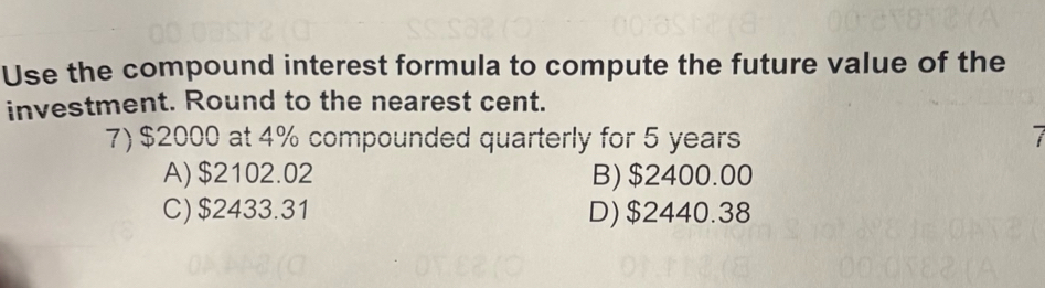 Use the compound interest formula to compute the future value of the
investment. Round to the nearest cent.
7) $2000 at 4% compounded quarterly for 5 years
A) $2102.02 B) $2400.00
C) $2433.31 D) $2440.38