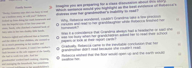 Family Secrets Imagine you are preparing for a class discussion about this story.
"Becky, Grammy says she's too busy to read Which sentence would you highlight as the best evidence of Rebecca's
me a bedtime story, so will you?" Rebecca distress over her grandmother's inability to read?
looked up from doing her math homework and Why, Rebecca wondered, couldn't Grandma take a few precious
into the hopeful eyes of her four-year-old 。 minutes and read to her granddaughter while Rebecca finished her
sister, Sarah, who clutched a battered book of
fairy tales in her two chubby little hands. homework?
Rebecca sighed and reflected that at fourtees Was it a coincidence that Grandma always had a headache or said she
and the oldest of four children, she seemed to O was too busy when her grandchildren asked her to read their school
do as much parenting as her mother and papers or look at their report cards?
grandmother. Of course, it wasn't her mother's Gradually, Rebecca came to the inevitable conclusion that her
fault because as the sole support of the family, grandmother didn't read because she couldn't read.
she had to work two jobs. And her Rebecca wished that the floor would open up and the earth would
grandmother worked hard cooking, cleaning, swallow her.
and managing the household, but sometimes