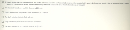 Cody is driving down the road, eastbound, with his dog in the baek seet of the car. To an ousside obsenver on the roadside, Cody's speed is 21.3 meters pr second. A blue car is passing there at a relatte
velority of 2.5 meters per second. Which of the follpwing statersents aee accurats about this situation? (Choose all that spc
The live cer's velocity, to a roadaide observer, is 33.5 m's.
Doty's velocits, from the blue car's trame of reference, is = 3.5 m's
The dog's velocity, relative to Cods, is ( m/s.
Cady is stationary from the blue car's frame of reference.
The blue car's vellocity, to a roadaide observer, is 18.5 m's