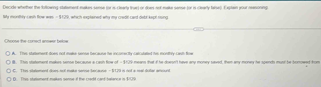 Decide whether the following statement makes sense (or is clearly true) or does not make sense (or is clearly false). Explain your reasoning.
My monthly cash flow was - $129, which explained why my credit card debt kept rising.
Choose the correct answer below
A. This statement does not make sense because he incorrectly calculated his monthly cash flow.
B. This statement makes sense because a cash flow of - $129 means that if he doesn't have any money saved, then any money he spends must be borrowed from
C. This statement does not make sense because - $129 is not a real dollar amount.
D. This statement makes sense if the credit card balance is $129.