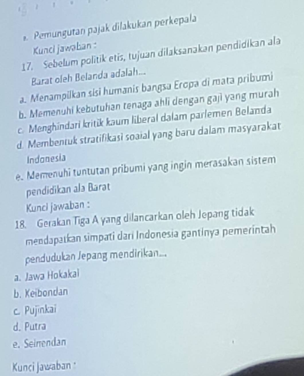 Pemungutan pajak dilakukan perkepala
Kunci jawaban :
17. Sebelum politik etis, tujuan dilaksanakan pendidikan ala
Barat oleh Belanda adalah...
a. Menampilkan sisi humanis bangsa Eropa di mata pribumi
b. Memenuhi kebutuhan tenaga ahli dengan gaji yang murah
c. Menghindari kritik kaum liberal dalam parlemen Belanda
d. Membentuk stratifikasi soaial yang baru dalam masyarakat
Indonesia
e. Memenuhi tuntutan pribumi yang ingin merasakan sistem
pendidikan ala Barat
Kunci jawaban :
18. Gerakan Tiga A yang dilancarkan oleh Jepang tidak
mendapatkan simpati darí Indonesia gantinya pemerintah
pendudukan Jepang mendirikan...
a. Jawa Hokakai
b. Keibondan
c. Pujinkai
d. Putra
e. Seinendan
Kunci Jawaban :