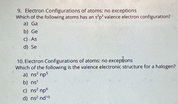 Electron Configurations of atoms: no exceptions
Which of the following atoms has an s^2p^3 valence electron configuration?
a) Ga
b) Ge
c) As
d) Se
10. Electron Configurations of atoms: no exceptions
Which of the following is the valence electronic structure for a halogen?
a) ns^2np^5
b) ns^1
c) ns^2np^6
d) ns^2nd^(10)