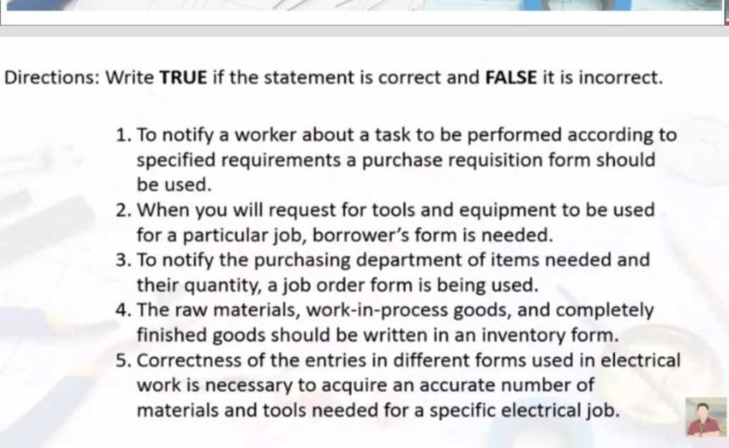 Directions: Write TRUE if the statement is correct and FALSE it is incorrect. 
1. To notify a worker about a task to be performed according to 
specified requirements a purchase requisition form should 
be used. 
2. When you will request for tools and equipment to be used 
for a particular job, borrower’s form is needed. 
3. To notify the purchasing department of items needed and 
their quantity, a job order form is being used. 
4. The raw materials, work-in-process goods, and completely 
finished goods should be written in an inventory form. 
5. Correctness of the entries in different forms used in electrical 
work is necessary to acquire an accurate number of 
materials and tools needed for a specific electrical job.