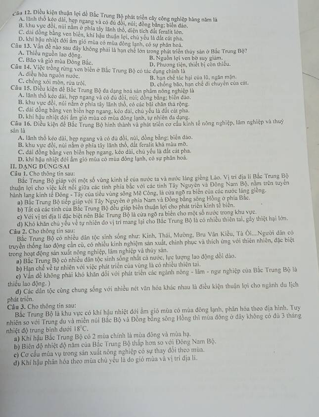 Cầu 12. Điều kiện thuận lợi để Bắc Trung Bộ phát triển cây công nghiệp hàng năm là
A. lãnh thổ kéo dài, hẹp ngang và có đủ đổi, núi; đồng bằng; biển đảo.
B. khu vực đồi, núi nằm ở phía tây lãnh thổ, diện tích đất feralit lớn.
C. dai đồng bằng ven biển, khí hậu thuận lợi, chủ yếu là đất cát pha.
D. khí hậu nhiệt đới ẩm gió mùa có mùa đông lạnh, có sự phân hoá.
Câu 13. Vấn đề nào sau đây không phái là hạn chế lớn trong phát triển thủy sản ở Bắc Trung Bộ?
A. Thiếu nguồn lao động.
C. Bão và gió mùa Đông Bắc, B. Nguồn lợi ven bờ suy giám.
Câu 14. Việc trồng rừng ven biển ở Bắc Trung Bộ có tác dụng chính là D. Phương tiện, thiết bị còn thiếu.
A. điều hòa nguồn nước.
B. hạn chế tác hại của lũ, ngăn mận.
C. chống xói mòn. rừa trôi.
Câu 15. Điều kiện để Bắc Trung Bộ đa dạng hoá sản phẩm nông nghiệp là D. chống bão, hạn chế di chuyển của cát.
A. lãnh thổ kẻo dài, hẹp ngang và có đủ đồi, núi; đồng bằng; biển đảo.
B. khu vực đổi, núi nằm ở phía tây lãnh thổ, có các bãi chân thá rộng
C. dài đồng bằng ven biển hẹp ngang, kéo dài, chú yếu là đất cát pha.
D. khi hậu nhiệt đới ẩm gió mùa có mùa đông lạnh, tự nhiên đa dạng
Câu 16. Điều kiện để Bắc Trung Bộ hình thành và phát triển cơ cầu kinh tế nông nghiệp, lâm nghiệp và thuỷ
sàn là
A. lãnh thổ kéo dài, hẹp ngang và có đú đồi, núi, đồng bằng; biển đáo.
B. khu vực đồi, núi nằm ở phía tây lãnh thổ, đất feralit khá màu mỡ.
C. dải đồng bằng ven biển hẹp ngang, kéo dài, chú yếu là đất cát pha.
D. khí hậu nhiệt đới ẩm gió mùa có mùa đông lạnh, có sự phân hoá.
II. DẠNG ĐÜNG/SAI
Câu 1. Cho thông tin sau:
Bắc Trung Bộ giáp với một số vùng kinh tế của nước ta và nước láng giếng Lảo. Vị trí địa lí Bắc Trung Bộ
thuận lợi cho việc kết nổi giữa các tỉnh phía bắc với các tính Tây Nguyên và Đông Nam Bộ, nằm trên tuyển
hành lang kinh tế Đông - Tây của tiểu vùng sông Mê Công, là cửa ngõ ra biển của các nước láng giêng.
a) Bắc Trung Bộ tiếp giáp với Tây Nguyên ở phía Nam và Đồng bằng sông Hồng ở phía Bắc.
b) Tất cả các tính của Bắc Trung Bộ đều giáp biên thuận lợi cho phát triển kinh tế biên.
c) Với vị trí địa lí đặc biệt nên Bắc Trung Bộ là cứa ngõ ra biển cho một số nước trong khu vực.
d) Khó khăn chủ yểu về tự nhiên do vị trí mang lại cho Bắc Trung Bộ là có nhiều thiên tai, gây thiệt hại lớn.
Câu 2. Cho thông tin sau:
Bắc Trung Bộ có nhiều dân tộc sinh sống như: Kinh, Thái, Mường, Bru Vân Kiều, Tà Ôi....Người dân có
truyền thống lao động cần cù, có nhiều kinh nghiệm sản xuất, chính phục và thích ứng với thiên nhiên, đặc biệt
trong hoạt động sản xuất nộng nghiệp, lâm nghiệp và thủy sản.
a) Bắc Trung Bộ có nhiều dân tộc sinh sống nhất cả nước, lực lượng lao động dồi dào.
b) Hạn chế về tự nhiên với việc phát triển của vùng là có nhiều thiên tai.
c) Vấn đề không phải khó khăn đổi với phát triển các ngành nông - lâm - ngư nghiệp của Bắc Trung Bộ là
thiểu lao động. )
d) Các dân tộc cùng chung sống với nhiều nét văn hóa khác nhau là điều kiện thuận lợi cho ngành du lịch
phát triên.
Câu 3. Cho thông tin sau:
Bắc Trung Bộ là khu vực có khí hậu nhiệt đới ẩm gió mùa có mùa đông lạnh, phân hóa theo địa hình. Tuy
nhiên so với Trung du và miền núi Bắc Bộ và Đồng bằng sông Hồng thì mùa đông ở đây không có đủ 3 tháng
nhiệt độ trung bình dưới 18°C.
a) Khi hậu Bắc Trung Bộ có 2 mùa chính là mùa đông và mùa hạ.
b) Biên độ nhiệt độ năm của Bắc Trung Bộ thấp hơn so với Đông Nam Bộ.
c) Cơ cầu mùa vụ trong sản xuất nông nghiệp có sự thay đổi theo mùa.
d) Khí hậu phân hóa theo mùa chủ yều là do gió mùa và vị trí địa lí.