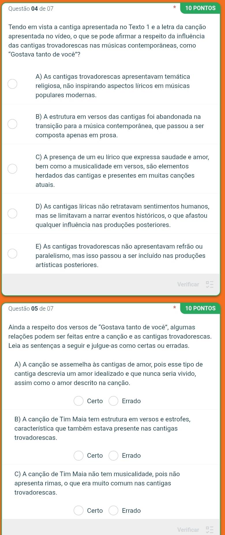 de 07 10 PONTOS
Tendo em vista a cantiga apresentada no Texto 1 e a letra da canção
apresentada no vídeo, o que se pode afirmar a respeito da influência
das cantigas trovadorescas nas músicas contemporâneas, como
“Gostava tanto de você”?
A) As cantigas trovadorescas apresentavam temática
religiosa, não inspirando aspectos líricos em músicas
populares modernas.
B) A estrutura em versos das cantigas foi abandonada na
transição para a música contemporânea, que passou a ser
composta apenas em prosa.
C) A presença de um eu lírico que expressa saudade e amor,
bem como a musicalidade em versos, são elementos
herdados das cantigas e presentes em muitas canções
atuais.
D) As cantigas líricas não retratavam sentimentos humanos,
mas se limitavam a narrar eventos históricos, o que afastou
qualquer influência nas produções posteriores.
E) As cantigas trovadorescas não apresentavam refrão ou
paralelismo, mas isso passou a ser incluído nas produções
artísticas posteriores.
Verificar
Questão 05 de 07 10 PONTOS
Ainda a respeito dos versos de “Gostava tanto de você”, algumas
pelações podem ser feitas entre a canção e as cantigas trovadorescas.
Leia as sentenças a seguir e julgue-as como certas ou erradas.
A) A canção se assemelha às cantigas de amor, pois esse tipo de
cantiga descrevia um amor idealizado e que nunca seria vivido,
assim como o amor descrito na canção.
Certo Errado
B) A canção de Tim Maia tem estrutura em versos e estrofes,
característica que também estava presente nas cantigas
trovadorescas.
Certo Errado
C) A canção de Tim Maia não tem musicalidade, pois não
apresenta rimas, o que era muito comum nas cantigas
trovadorescas.
Certo Errado
Verificar