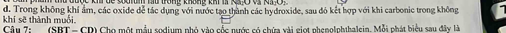 am thủ được khi dể souium lầu trong không khi là Na₂O và Na; O3
d. Trong không khí ẩm, các oxide dễ tác dụng với nước tạo thành các hydroxide, sau đó kết hợp với khi carbonic trong không 
khí sẽ thành muối. 
Câu 7: (SBT-CD 0) Cho một mẫu sodium nhỏ vào cốc nước có chứa vài giọt phenolphthalein. Mỗi phát biểu sau đây là