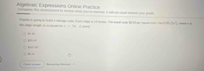 Algebraic Expressions Online Practice
Complete this assessment to review what you've learned. It will not count toward your grade.
Paulita is going to build a storage cube. Each edge is 14 inches. The wood costs $0.03 per square inch. Use 0.03(5e^2)
the edge length, to evaluate for e=14. (I point) , where e is
$4 20
$29.40
$147.00
$4 41
Chack answer Remaining Attempts 3